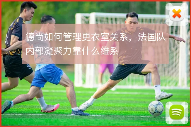 德尚如何管理更衣室关系，法国队内部凝聚力靠什么维系
