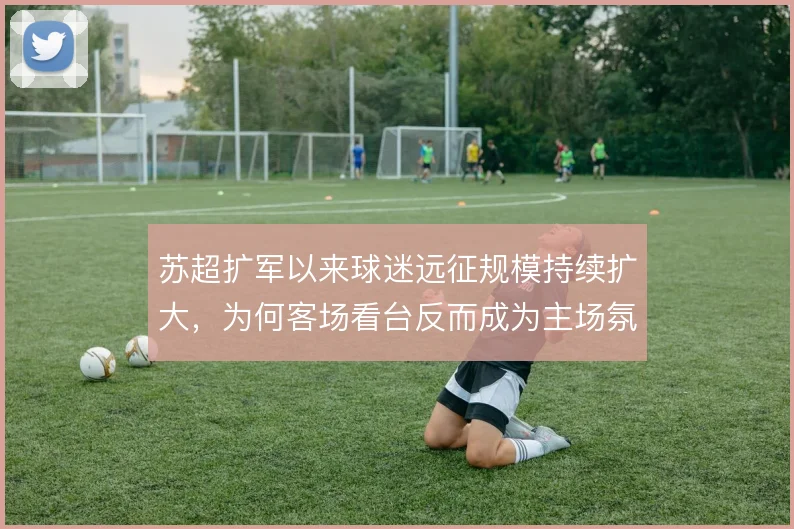 苏超扩军以来球迷远征规模持续扩大，为何客场看台反而成为主场氛围的延伸