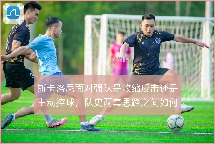 斯卡洛尼面对强队是收缩反击还是主动控球，队史两套思路之间如何取舍