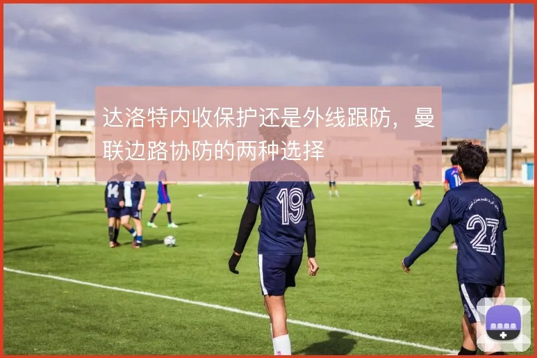 达洛特内收保护还是外线跟防，曼联边路协防的两种选择