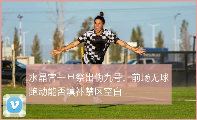 水晶宫一旦祭出伪九号，前场无球跑动能否填补禁区空白