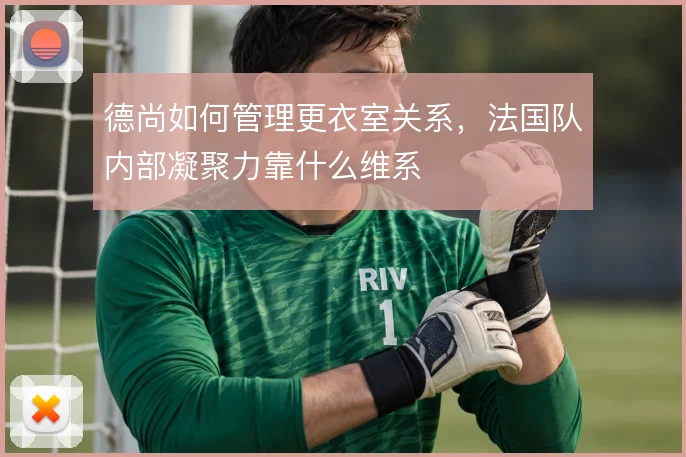 德尚如何管理更衣室关系，法国队内部凝聚力靠什么维系