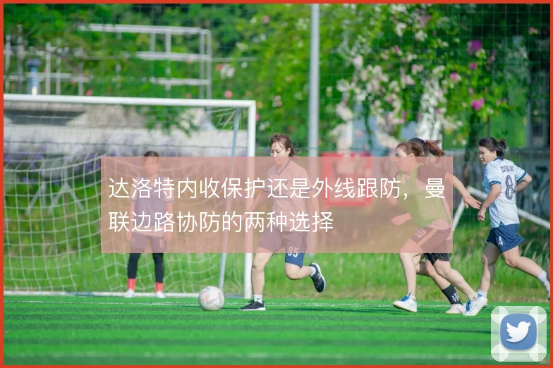 达洛特内收保护还是外线跟防，曼联边路协防的两种选择