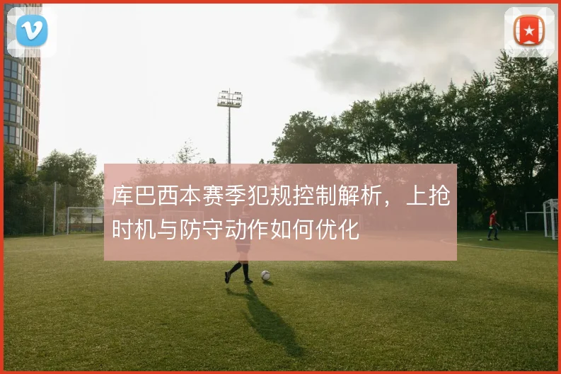 库巴西本赛季犯规控制解析，上抢时机与防守动作如何优化