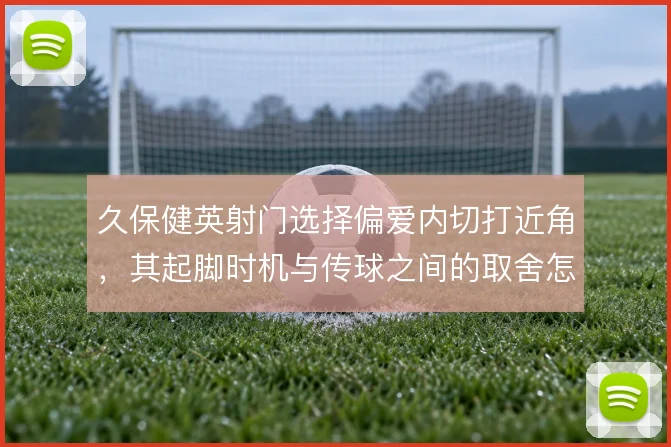 久保健英射门选择偏爱内切打近角，其起脚时机与传球之间的取舍怎么解