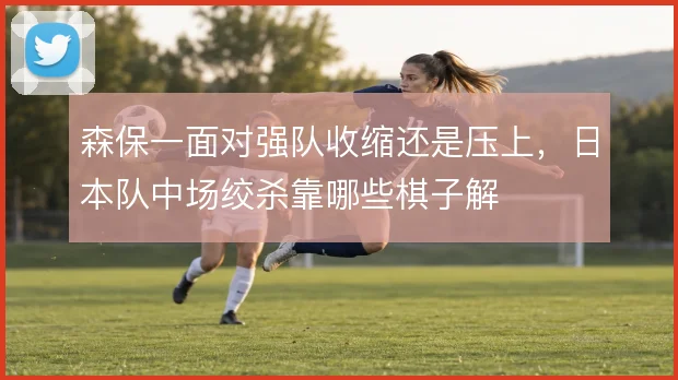 森保一面对强队收缩还是压上，日本队中场绞杀靠哪些棋子解