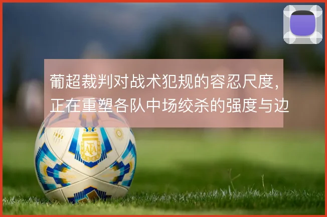 葡超裁判对战术犯规的容忍尺度,正在重塑各队中场绞杀的强度与边界