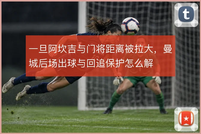 一旦阿坎吉与门将距离被拉大，曼城后场出球与回追保护怎么解