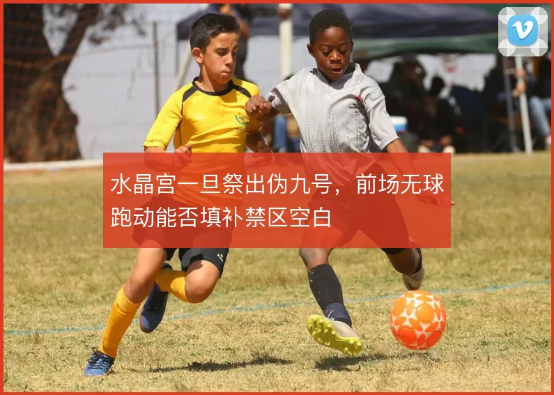 水晶宫一旦祭出伪九号，前场无球跑动能否填补禁区空白