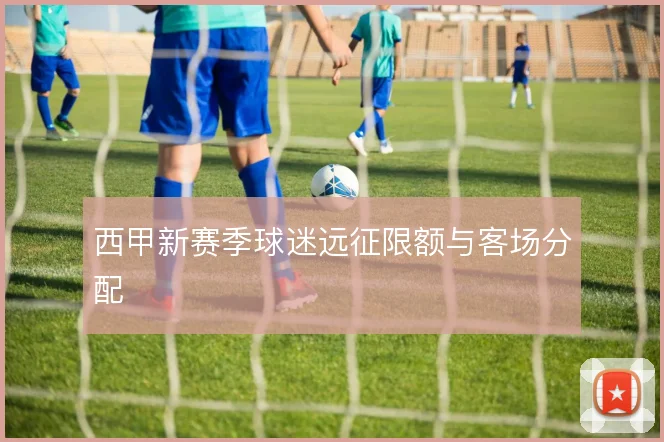 西甲新赛季球迷远征限额与客场分配